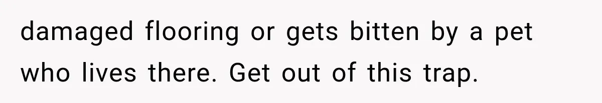 damaged flooring or gets bitten by a pet who lives there. Get out of this trap.