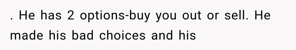 . He has 2 options-buy you out or sell. He made his bad choices and his