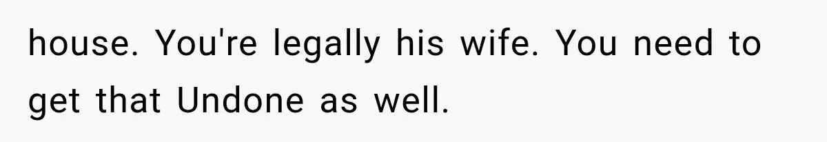 house. You're legally his wife. You need to get that Undone as well.