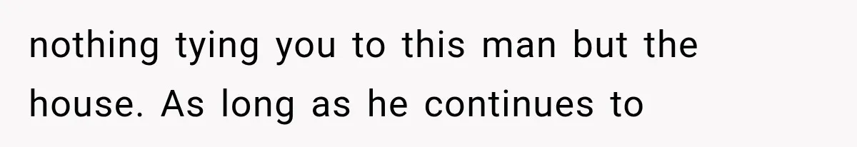 nothing tying you to this man but the house. As long as he continues to
