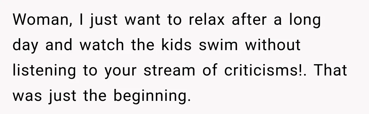 Woman, I just want to relax after a long day and watch the kids swim without listening to your stream of criticisms!. That was just the beginning.