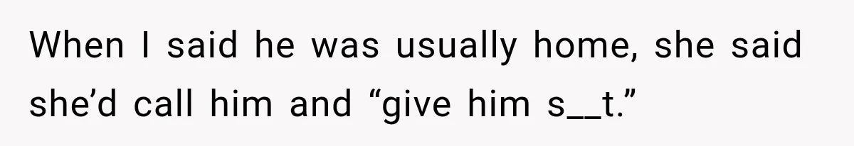 When I said he was usually home, she said she’d call him and “give him s__t.”
