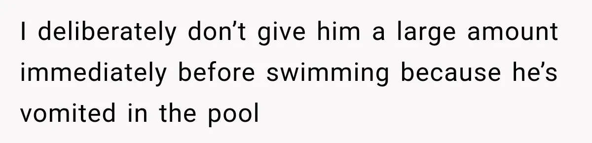 I deliberately don’t give him a large amount immediately before swimming because he’s vomited in the pool