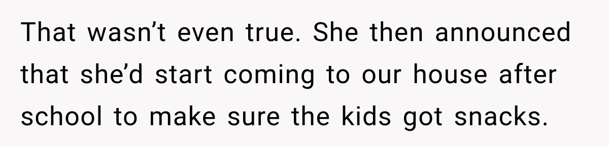 That wasn’t even true. She then announced that she’d start coming to our house after school to make sure the kids got snacks.