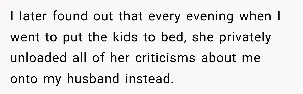 I later found out that every evening when I went to put the kids to bed, she privately unloaded all of her criticisms about me onto my husband instead.