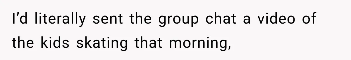 I’d literally sent the group chat a video of the kids skating that morning,
