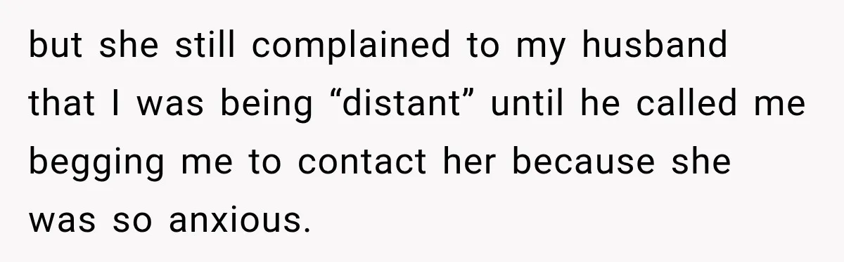but she still complained to my husband that I was being “distant” until he called me begging me to contact her because she was so anxious.
