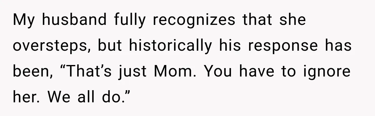 My husband fully recognizes that she oversteps, but historically his response has been, “That’s just Mom. You have to ignore her. We all do.”