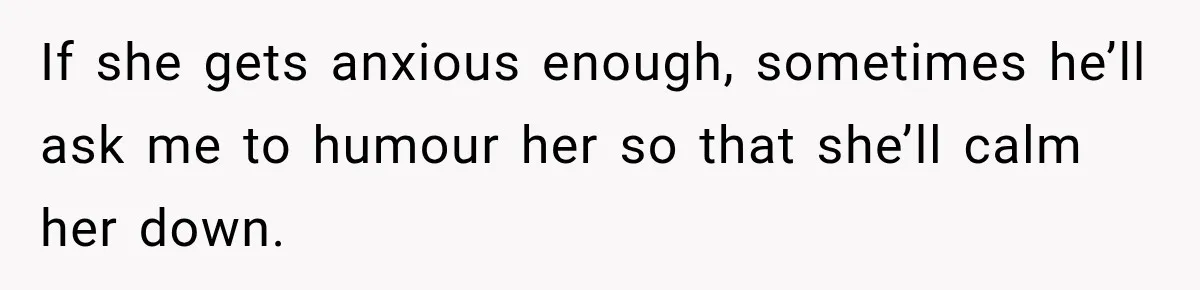 If she gets anxious enough, sometimes he’ll ask me to humour her so that she’ll calm her down.
