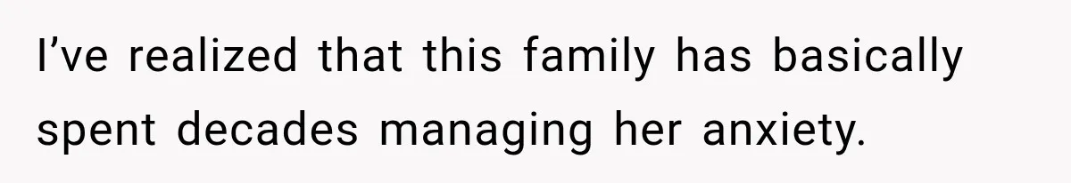 I’ve realized that this family has basically spent decades managing her anxiety.