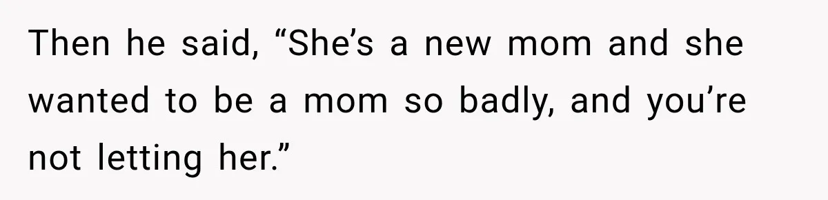 Then he said, “She’s a new mom and she wanted to be a mom so badly, and you’re not letting her.”