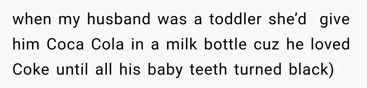 when my husband was a toddler she’d  give him Coca Cola in a milk bottle cuz he loved Coke until all his baby teeth turned black)