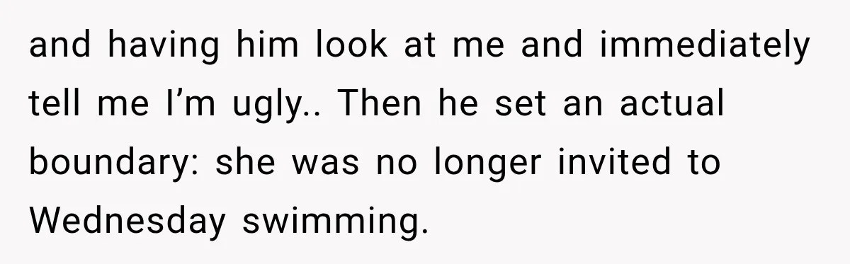 and having him look at me and immediately tell me I’m ugly.. Then he set an actual boundary: she was no longer invited to Wednesday swimming.