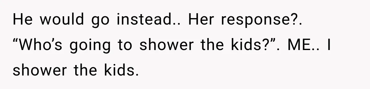 He would go instead.. Her response?. “Who’s going to shower the kids?”. ME.. I shower the kids.