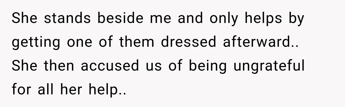 She stands beside me and only helps by getting one of them dressed afterward.. She then accused us of being ungrateful for all her help..