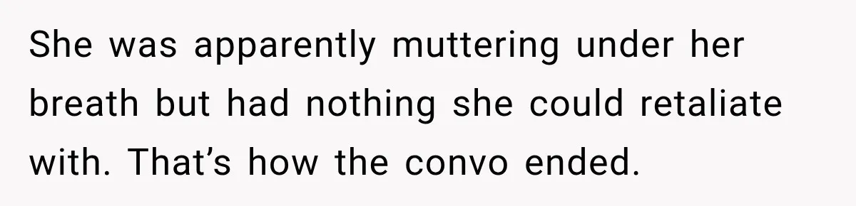 She was apparently muttering under her breath but had nothing she could retaliate with. That’s how the convo ended.