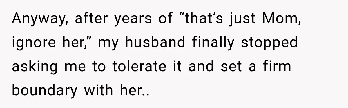 Anyway, after years of “that’s just Mom, ignore her,” my husband finally stopped asking me to tolerate it and set a firm boundary with her..