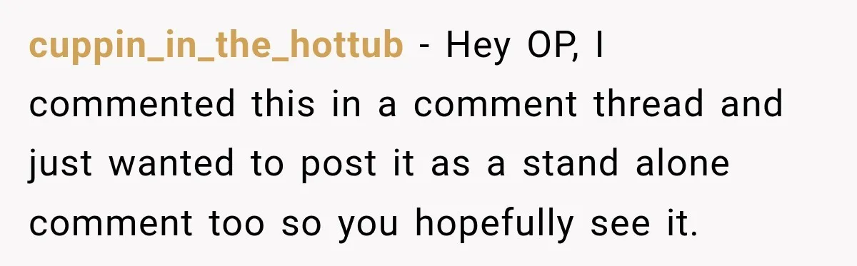 cuppin_in_the_hottub − Hey OP, I commented this in a comment thread and just wanted to post it as a stand alone comment too so you hopefully see it.