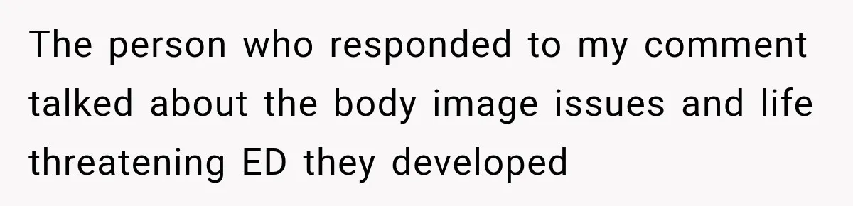 The person who responded to my comment talked about the body image issues and life threatening ED they developed