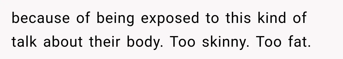 because of being exposed to this kind of talk about their body. Too skinny. Too fat.