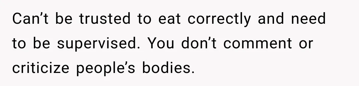 Can’t be trusted to eat correctly and need to be supervised. You don’t comment or criticize people’s bodies.