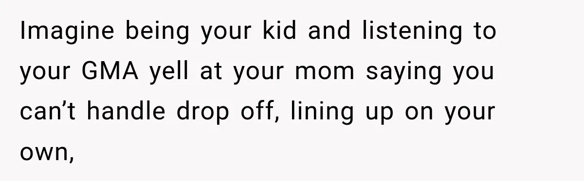 Imagine being your kid and listening to your GMA yell at your mom saying you can’t handle drop off, lining up on your own,