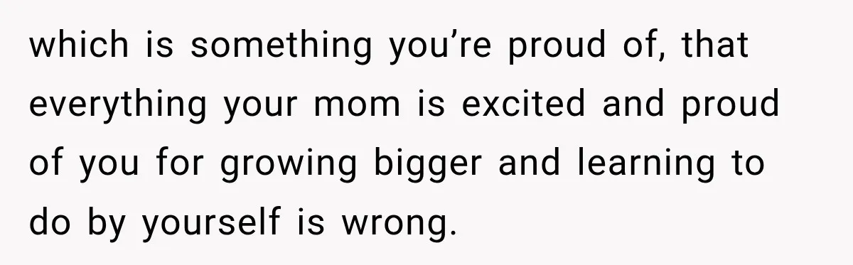 which is something you’re proud of, that everything your mom is excited and proud of you for growing bigger and learning to do by yourself is wrong.
