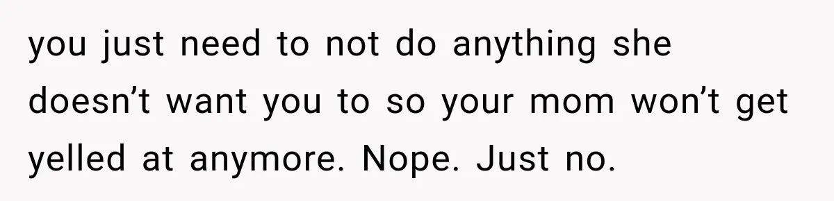 you just need to not do anything she doesn’t want you to so your mom won’t get yelled at anymore. Nope. Just no.