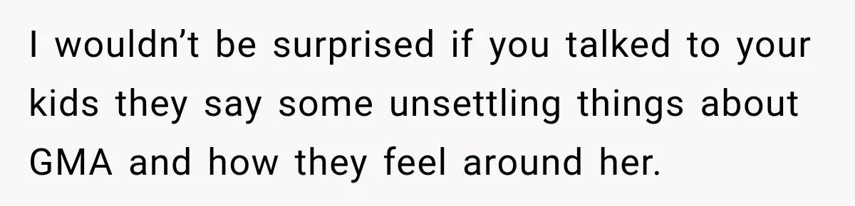 I wouldn’t be surprised if you talked to your kids they say some unsettling things about GMA and how they feel around her.