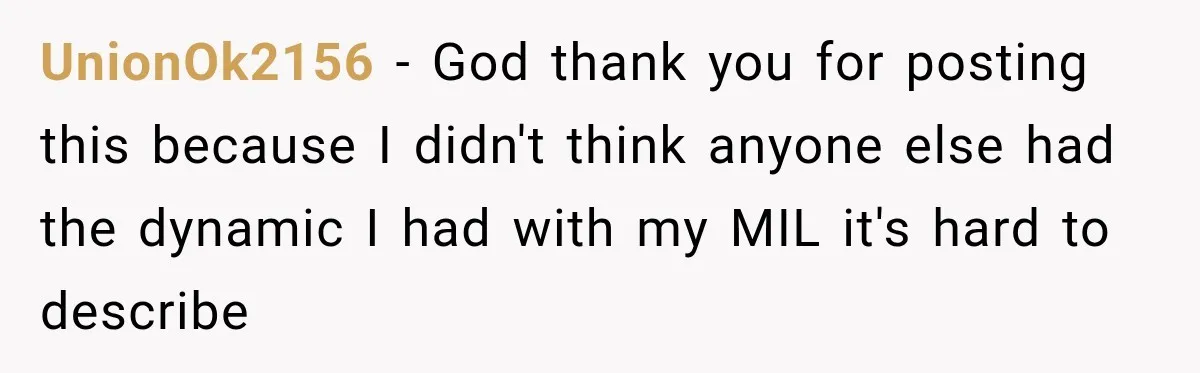UnionOk2156 − God thank you for posting this because I didn't think anyone else had the dynamic I had with my MIL it's hard to describe