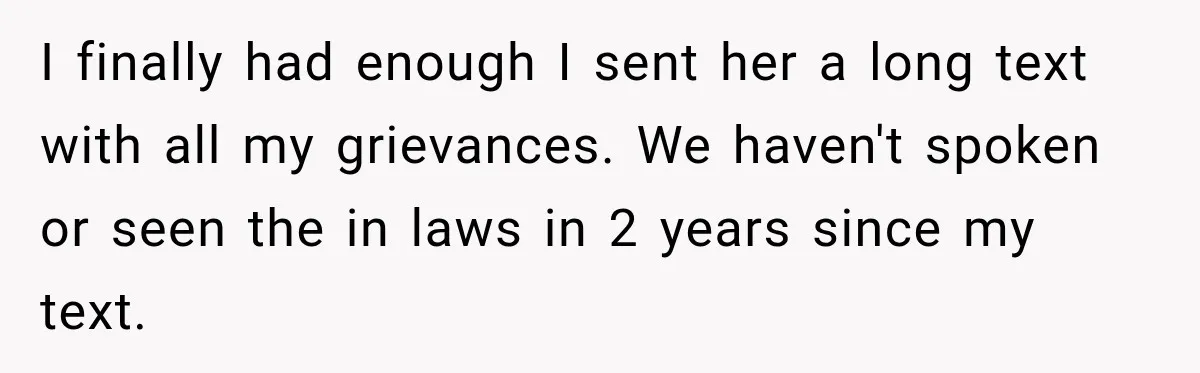 I finally had enough I sent her a long text with all my grievances. We haven't spoken or seen the in laws in 2 years since my text.