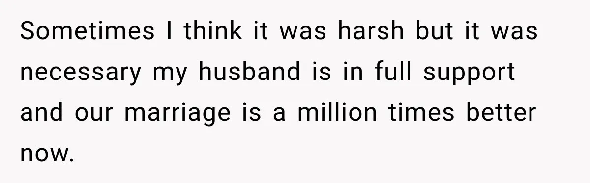 Sometimes I think it was harsh but it was necessary my husband is in full support and our marriage is a million times better now.