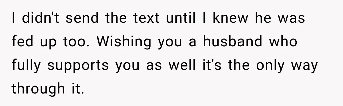 I didn't send the text until I knew he was fed up too. Wishing you a husband who fully supports you as well it's the only way through it.