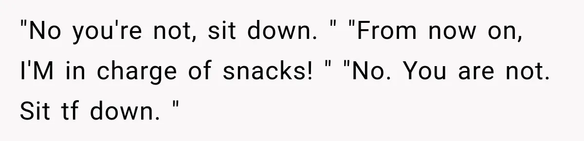 "No you're not, sit down. " "From now on, I'M in charge of snacks! " "No. You are not. Sit tf down. "