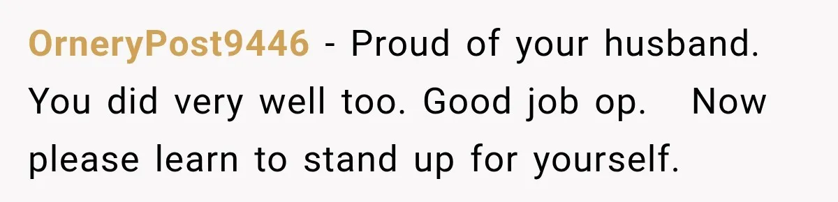 OrneryPost9446 − Proud of your husband. You did very well too. Good job op.   Now please learn to stand up for yourself.