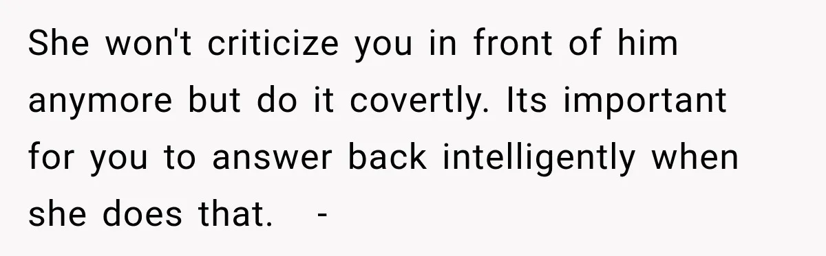 She won't criticize you in front of him anymore but do it covertly. Its important for you to answer back intelligently when she does that.   -