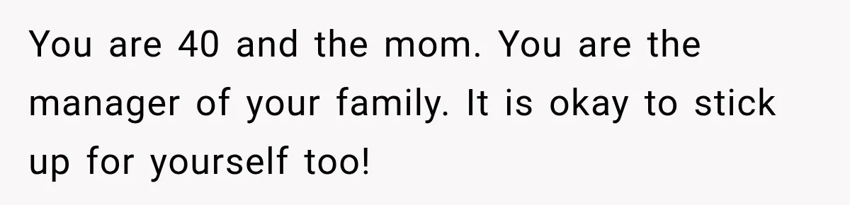 You are 40 and the mom. You are the manager of your family. It is okay to stick up for yourself too!