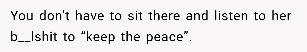You don’t have to sit there and listen to her b__lshit to “keep the peace”.