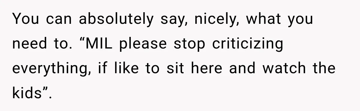 You can absolutely say, nicely, what you need to. “MIL please stop criticizing everything, if like to sit here and watch the kids”.