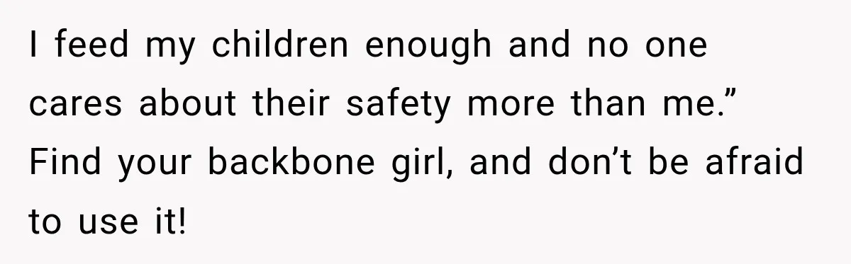 I feed my children enough and no one cares about their safety more than me.” Find your backbone girl, and don’t be afraid to use it!