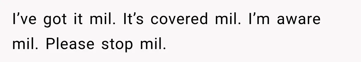 I’ve got it mil. It’s covered mil. I’m aware mil. Please stop mil.