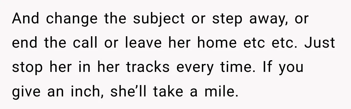 And change the subject or step away, or end the call or leave her home etc etc. Just stop her in her tracks every time. If you give an inch,...
