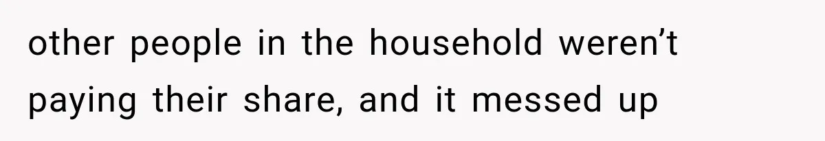 other people in the household weren’t paying their share, and it messed up