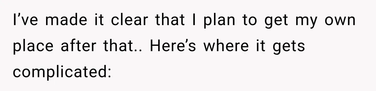 I’ve made it clear that I plan to get my own place after that.. Here’s where it gets complicated: