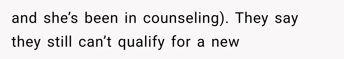 and she’s been in counseling). They say they still can’t qualify for a new