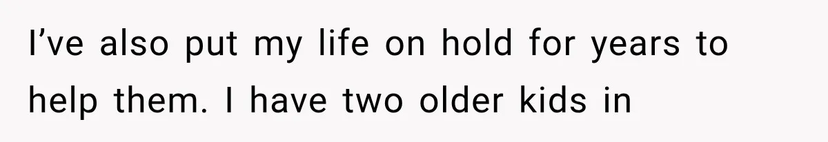 I’ve also put my life on hold for years to help them. I have two older kids in