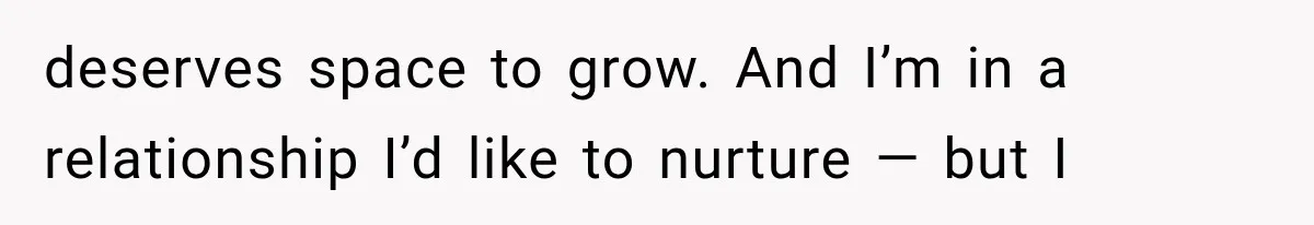 deserves space to grow. And I’m in a relationship I’d like to nurture — but I