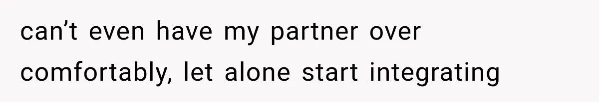can’t even have my partner over comfortably, let alone start integrating