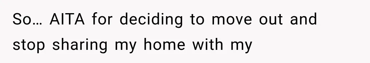 So… AITA for deciding to move out and stop sharing my home with my