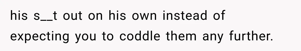 his s__t out on his own instead of expecting you to coddle them any further.